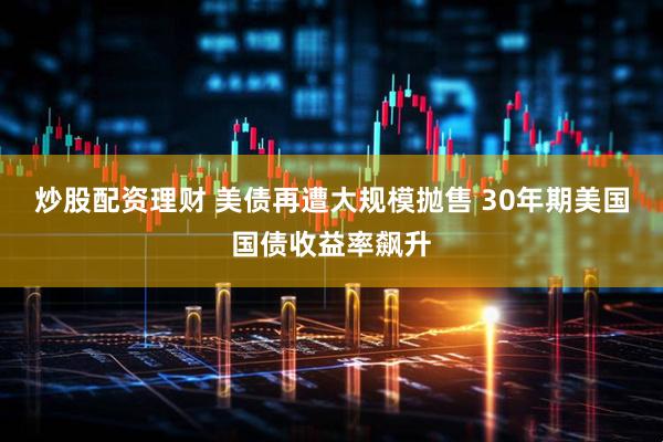 炒股配資理財 美債再遭大規模拋售 30年期美國國債收益率飆升
